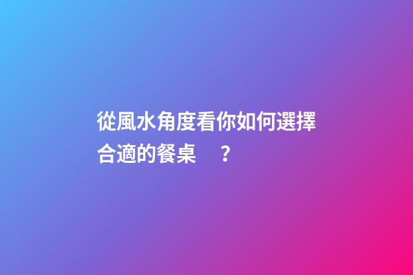從風水角度看你如何選擇合適的餐桌？